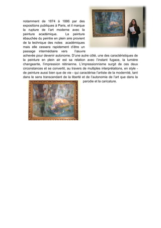 notamment de 1874 à 1886 par des
expositions publiques à Paris, et il marque
la rupture de l’art moderne avec la
peinture académique. La peinture
ébauchée du peintre en plein aire provient
de la technique des notes académiques
mais elle cessera rapidement d’être un
passage intermédiaire vers l’œuvre
achevée pour devenir autonome. D’une autre côté, une des caractéristiques de
la peinture en plein air est sa relation avec l’instant fugace, la lumière
changeante, l’impression rétinienne. L’impressionnisme surgit de ces deux
circonstances et se convertit, au travers de multiples interprétations, en style -
de peinture aussi bien que de vie - qui caractérise l’artiste de la modernité, tant
dans le sens transcendant de la liberté et de l’autonomie de l’art que dans la
parodie et la caricature.
 