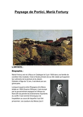 Paysage de Portici, Marià Fortuny
L’ARTISTE :
Biographie :
Marià Fortuny est né à Reus en Catalogne le 5 juin 1838 dans une famille de
condition très modeste. C'est à l'école primaire de sa ville natale qu'il apprend
les rudiments de la peinture et du dessin.
Orphelin à l'âge de 12 ans, il est élevé par son
grand-père.
Lorsque la guerre entre l'Espagne et le Maroc
éclate en 1859 (Guerre d'Afrique), il est envoyé
par le gouvernement espagnol en Afrique du
Nord afin de peindre les évènements importants
du conflit. Il est nommé Chroniqueur de
l'expédition au cours de laquelle il est fait
prisonnier. Les couleurs du Maroc (où il
 