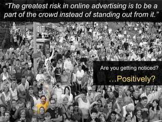 “The greatest risk in online advertising is to be a
part of the crowd instead of standing out from it.”




                               Are you getting noticed?

                                  …Positively?
 