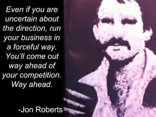 “




 Even if you are
 uncertain about
the direction, run
your business in
 a forceful way.
 You’ll come out
  way ahead of
your competition.
  Way ahead.


    -Jon Roberts
 