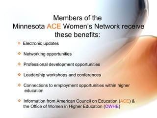 Members of the  Minnesota  ACE  Women’s Network receive these benefits:  Electronic updates Networking opportunities Professional development opportunities  Leadership workshops and conferences Connections to employment opportunities within higher  education Information from American Council on Education ( ACE ) &  the Office of Women in Higher Education ( OWHE ) 