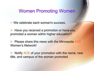 Women Promoting Women We celebrate each woman's success.  Have you received a promotion or have you promoted a woman within higher education?  Please share this news with the Minnesota  ACE  Women’s Network! Notify  ACE  of your promotion   with the name, new title, and campus of the woman promoted. 