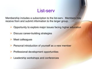 List-serv Membership includes a subscription to the list-serv.  Members may receive from and submit information to the larger group.   Opportunity to explore major issues facing higher education Discuss career-building strategies Meet colleagues Personal introduction of yourself as a new member  Professional development opportunities  Leadership workshops and conferences  