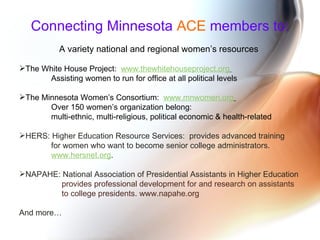 Connecting Minnesota   ACE   members to: A variety national and regional women’s resources  The White House Project:  www.thewhitehouseproject.org   Assisting women to run for office at all political levels The Minnesota Women’s Consortium:  www.mnwomen.org   Over 150 women’s organization belong:  multi-ethnic, multi-religious, political economic & health-related HERS: Higher Education Resource Services:  provides advanced training  for women who want to become senior college administrators.  www.hersnet.org . NAPAHE: National Association of Presidential Assistants in Higher Education provides professional development for and research on assistants to college presidents. www.napahe.org  And more… 