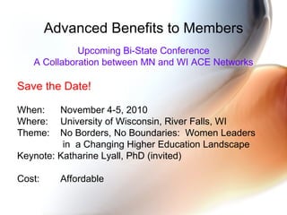 Advanced Benefits to Members Upcoming Bi-State Conference A Collaboration between MN and WI ACE Networks Save the Date! When:  November 4-5, 2010 Where:  University of Wisconsin, River Falls, WI Theme:  No Borders, No Boundaries:  Women Leaders in  a Changing Higher Education Landscape Keynote: Katharine Lyall, PhD (invited) Cost:  Affordable 