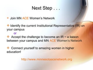 Next Step . . .  Join MN  ACE  Women’s Network Identify the current Institutional Representative (IR) on your campus  or Accept the challenge to become an IR ~ a liaison between your campus and MN  ACE  Women’s Network Connect yourself to amazing women in higher education! http://www.minnesotaacenetwork.org  