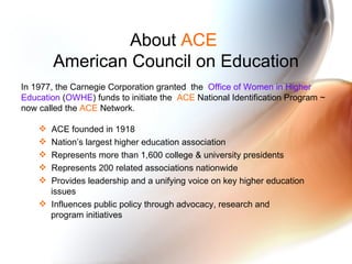 About  ACE   American Council on Education In 1977, the Carnegie Corporation granted  the  Office of Women in Higher Education  ( OWHE ) funds to initiate the  ACE  National Identification Program ~ now called the  ACE  Network.  ACE founded in 1918 Nation’s largest higher education association Represents more than 1,600 college & university presidents Represents 200 related associations nationwide Provides leadership and a unifying voice on key higher education    issues Influences public policy through advocacy, research and    program initiatives 