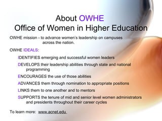 About  OWHE  Office of Women in Higher Education OWHE mission - to advance women’s leadership on campuses  across the nation. OWHE  IDEALS : I DENTIFIES emerging and successful women leaders  D EVELOPS their leadership abilities through state and national  programming  E NCOURAGES the use of those abilities  A DVANCES them through nomination to appropriate positions  L INKS them to one another and to mentors  S UPPORTS the tenure of mid and senior level women administrators  and presidents throughout their career cycles  To learn more:  www.acnet.edu  