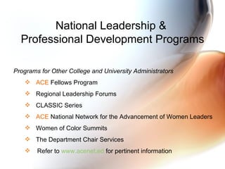 National Leadership &  Professional Development Programs Programs for Other College and University Administrators ACE  Fellows Program Regional Leadership Forums CLASSIC Series ACE  National Network for the Advancement of Women Leaders Women of Color Summits The Department Chair Services Refer to  www.acenet.ed  for pertinent information 