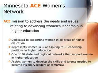 Minnesota  ACE  Women’s Network ACE  mission to address the needs and issues  relating to advancing women’s leadership in  higher education Dedicated to supporting women in all areas of higher education  Represents women in ~ or aspiring to ~ leadership positions in higher education  One of 50 state and regional networks that support women in higher education Assists women to develop the skills and talents needed to become visionary leaders of tomorrow 