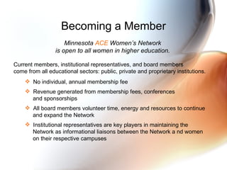 Becoming a Member Minnesota  ACE  Women’s Network  is open to all women in higher education.   Current members, institutional representatives, and board members  come from all educational sectors: public, private and proprietary institutions.   No individual, annual membership fee  Revenue generated from membership fees, conferences  and sponsorships  All board members volunteer time, energy and resources to continue  and expand the Network Institutional representatives are key players in maintaining the  Network as informational liaisons between the Network a nd women  on their respective campuses 
