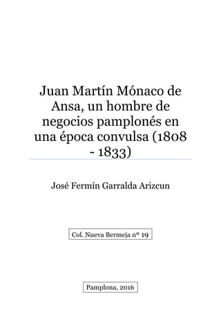 Juan Martín Mónaco de
Ansa, un hombre de
negocios pamplonés en
una época convulsa (1808
- 1833)
José Fermín Garralda Arizcun
Pamplona, 2016
Col. Nueva Bermeja nº 19
 