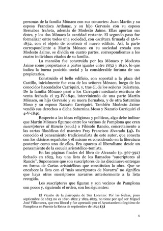 6
personas de la familia Mónaco con sus consortes: Juan Martín y su
esposa Francisca Ardanaz, y su hijo Gervasio con su esposa
Bernabea Irañeta, además de Modesto Jaime. Ellas aportan sus
dotes, y los dos Mónaco la cantidad restante. El segundo paso fue
formalizar entre todos una sociedad, con escritura firmada el 15-V-
1832, con el objeto de construir el nuevo edificio. Así, la parte
correspondiente a Martín Mónaco en su sociedad creada con
Modesto Jaime, se dividía en cuatro partes, correspondientes a los
cuatro individuos citados de su familia.
La mansión fue construida por los Mónaco y Modesto
Jaime como propietarios a partes iguales entre 1832 y 1840, lo que
indica la buena posición social y la considerable fortuna de sus
propietarios.
Construido el bello edificio, con soportal a la plaza del
Castillo, inicialmente fue casa de los señores Mónaco, luego de los
conocidos hacendados Carriquiri, y, tras él, de los señores Baleztena.
De la familia Mónaco pasó a los Carriquiri mediante escritura de
venta fechada el 23-IV-1840, interviniendo de una parte Martín
Mónaco, su hijo Gervasio y su nuera Bernabea, y de otra Saturnina
Moso y su esposo Nazario Carriquiri. También Modesto Jaime
vendió sus derechos a dicha Saturnina Moso y Nazario Carriquiri el
4-V-1840.
Respecto a las ideas religiosas y políticas, algo debe indicar
que Martín Mónaco figurase entre los vecinos de Pamplona que eran
suscriptores al Rancio (seud.) o Filósofo Rancio, concretamente a
las cartas filosóficas del maestro Fray Francisco Alvarado (4). Es
conocido el pensamiento tradicionalista de este autor, que conecta
con los clásicos españoles y él mismo es considerado en la literatura
posterior como uno de ellos. Era opuesto al liberalismo desde un
pensamiento de la escuela aristotélico-tomista.
En las páginas finales del libro de Alvarado (p. 367-392)
fechado en 1825, hay una lista de los llamados “suscriptores al
Rancio”. Suponemos que son suscriptores de las diecinueve entregas
en forma de Cartas aristotélicas que constituían la obra. Que se
encabece la lista con el “más suscriptores de Navarra” no significa
que haya otros suscriptores navarros anteriormente a la lista
recogida.
Los suscriptores que figuran y son vecinos de Pamplona
son pocos y, siguiendo el orden, son los siguientes:
El Vicario de la parroquia de San Lorenzo: Por las fechas, pues
septiembre de 1823 no es 1820-1822 y 1824-1825, no tiene por qué ser Miguel
José Villanueva, que era liberal y fue apresado por el Ayuntamiento legitimo de
Pamplona en Puente la Reina de septiembre de 1823 (5)
 