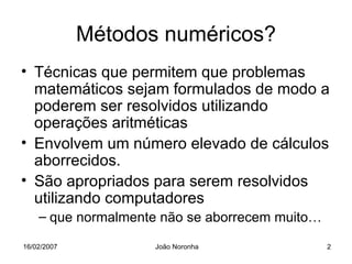 Métodos numéricos?
• Técnicas que permitem que problemas
  matemáticos sejam formulados de modo a
  poderem ser resolvidos utilizando
  operações aritméticas
• Envolvem um número elevado de cálculos
  aborrecidos.
• São apropriados para serem resolvidos
  utilizando computadores
    – que normalmente não se aborrecem muito…

16/02/2007          João Noronha                2
 