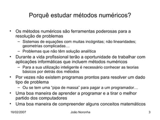 Porquê estudar métodos numéricos?

• Os métodos numéricos são ferramentas poderosas para a
  resolução de problemas
    – Sistemas de equações com muitas incógnitas; não linearidades;
      geometrias complicadas…
    – Problemas que não têm solução analítica
• Durante a vida profissional terão a oportunidade de trabalhar com
  aplicações informáticas que incluem métodos numéricos
    – Para a sua utilização inteligente é necessário conhecer as teorias
      básicos por detrás dos métodos
• Por vezes não existem programas prontos para resolver um dado
  tipo de problema
    – Ou se tem uma “pipa de massa” para pagar a um programador…
• Uma boa maneira de aprender a programar e a tirar o melhor
  partido dos computadores
• Uma boa maneira de compreender alguns conceitos matemáticos
16/02/2007                       João Noronha                              3
 