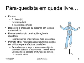 Pára-quedista em queda livre…
• F= m a
    – F : força (N)
    – m : massa (kg)
    – a : aceleração (m2/s)
• Descreve o processo ou sistema em termos
  matemáticos
• É uma idealização ou simplificação da
  realidade
    – Ignora detalhes irrelevantes e foca o essencial
• Permite obter resultados reprodutíveis e pode
  ser utilizado para efectuar previsões
    – Se soubermos a força e a massa do objecto
      podemos calcular a aceleração… e com isso a
      velocidade e a posição em função do tempo.
         • a= dv/dt = F/m

16/02/2007                       João Noronha           5
 