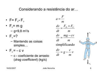 Considerando a resistência do ar…
                                              F
• F= FD+ FU                               a=
                                             m
• FD= m g                                 dv FD + FU
                                             =
    – g=9,8 m2/s                          dt       m
• FU =?                                   dv mg − cv
                                             =
    – Mantendo as coisas                  dt       m
      simples…                            simplificando
• FU = - c v                              dv    c
                                             =g− v
    – c - coeficiente de arrasto          dt    m
      (drag coefficient) (kg/s)

16/02/2007                 João Noronha                   6
 
