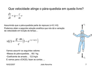 Que velocidade atinge o pára-quedista em queda livre?
    dv    c
       =g− v
    dt    m

Assumindo que o pára-quedista parte do repouso (v=0; t=0)
Podemos obter a seguinte solução analítica que nós dá a variação
da velocidade em função do tempo…



          g ⋅m
  v(t ) =
            c
                   (
               1 − e −( c / m )⋅t   )
  Vamos assumir os seguintes valores
  -Massa do pára-quedista… 68,1 kg
  -Coeficiente de arrasto… 12,5 kg/s
  E vamos para o EXCEL fazer as contas….

 16/02/2007                             João Noronha               7
 