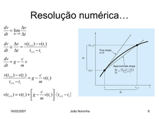 Resolução numérica…
dv       ∆v
   = lim
dt ∆t →0 ∆t

dv ∆v v(ti +1 ) − v(ti )
  ≅   =
dt ∆t    ti +1 − ti
dv    c
   =g− v
dt    m

v(ti +1 ) − v(ti )      c
                   = g − v(ti )
   ti +1 − ti           m

                         c      
v(ti +1 ) = v(ti ) +  g − v(ti ) ⋅ ( ti +1 − ti )
                         m      

     16/02/2007                                   João Noronha   9
 