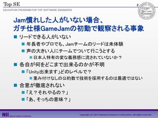2

Jam慣れした人がいない場合、
ガチ仕様GameJamの初動で観察される事象
 リードできる人がいない
 年長者やプロでも、Jamチームのリードは未体験
 声の大きい人にチームでついて行こうとする
 日本人特有の変な義務感に流され...