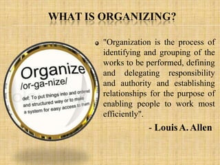 WHAT IS ORGANIZING?
"Organization is the process of
identifying and grouping of the
works to be performed, defining
and delegating responsibility
and authority and establishing
relationships for the purpose of
enabling people to work most
efficiently".
- LouisA.Allen
 