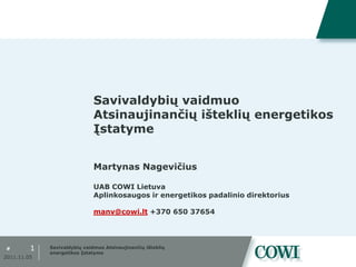 Savivaldybių vaidmuo
                              Atsinaujinančių išteklių energetikos
                              Įstatyme


                              Martynas Nagevičius

                              UAB COWI Lietuva
                              Aplinkosaugos ir energetikos padalinio direktorius

                              manv@cowi.lt +370 650 37654




#        1   Savivaldybių vaidmuo Atsinaujinančių išteklių
             energetikos Įstatyme
2011.11.05
 