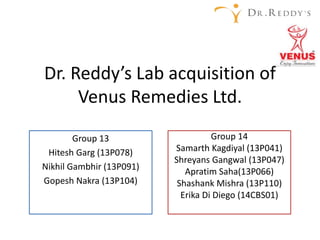 Dr. Reddy’s Lab acquisition of
Venus Remedies Ltd.
Group 13
Hitesh Garg (13P078)
Nikhil Gambhir (13P091)
Gopesh Nakra (13P104)
Group 14
Samarth Kagdiyal (13P041)
Shreyans Gangwal (13P047)
Apratim Saha(13P066)
Shashank Mishra (13P110)
Erika Di Diego (14CBS01)
 