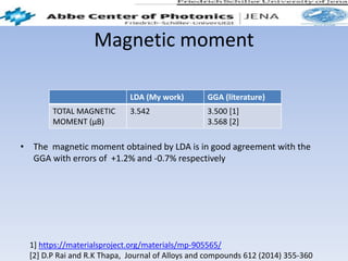 Magnetic moment
• The magnetic moment obtained by LDA is in good agreement with the
GGA with errors of +1.2% and -0.7% respectively
LDA (My work) GGA (literature)
TOTAL MAGNETIC
MOMENT (μB)
3.542 3.500 [1]
3.568 [2]
1] https://materialsproject.org/materials/mp-905565/
[2] D.P Rai and R.K Thapa, Journal of Alloys and compounds 612 (2014) 355-360
 