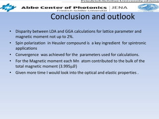 Conclusion and outlook
• Disparity between LDA and GGA calculations for lattice parameter and
magnetic moment not up to 2%.
• Spin polarization in Heusler compound is a key ingredient for spintronic
applications
• Convergence was achieved for the parameters used for calculations.
• For the Magnetic moment each Mn atom contributed to the bulk of the
total magnetic moment (3.995μ𝐵)
• Given more time I would look into the optical and elastic properties .
 