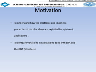 Motivation
• To understand how the electronic and magnetic
properties of Heusler alloys are exploited for spintronic
applications .
• To compare variations in calculations done with LDA and
the GGA (literature)
 