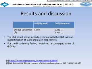 Results and discussion
• The LDA result shows a good agreement with the GGA with an
overestimation of 0.6% and 0.03% respectively.
• For the Broadening factor, I obtained a converged value of
0.04Ha
LDA(My work) GGA(literature)
LATTICE CONSTANT
(Å)
5.959 5.922 [1]
5.957 [2]
[1] https://materialsproject.org/materials/mp-905565/
[2] D.P Rai and R.K Thapa, Journal of Alloys and compounds 612 (2014) 355-360
 