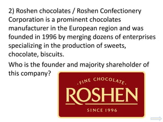 2) Roshen chocolates / Roshen Confectionery
Corporation is a prominent chocolates
manufacturer in the European region and was
founded in 1996 by merging dozens of enterprises
specializing in the production of sweets,
chocolate, biscuits.
Who is the founder and majority shareholder of
this company?
 