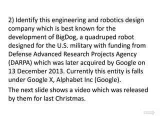 2) Identify this engineering and robotics design
company which is best known for the
development of BigDog, a quadruped robot
designed for the U.S. military with funding from
Defense Advanced Research Projects Agency
(DARPA) which was later acquired by Google on
13 December 2013. Currently this entity is falls
under Google X, Alphabet Inc (Google).
The next slide shows a video which was released
by them for last Christmas.
 