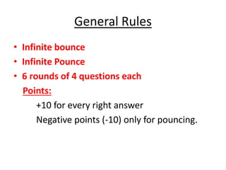 General Rules
• Infinite bounce
• Infinite Pounce
• 6 rounds of 4 questions each
Points:
+10 for every right answer
Negative points (-10) only for pouncing.
 