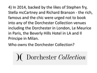 4) In 2014, backed by the likes of Stephen fry,
Stella mcCartney and Richard Branson - the rich,
famous and the chic were urged not to book
into any of the Dorchester Collection venues
including the Dorchester in London, Le Meurice
in Paris, the Beverly Hills Hotel in LA and Il
Principe in Milan.
Who owns the Dorchester Collection?
 