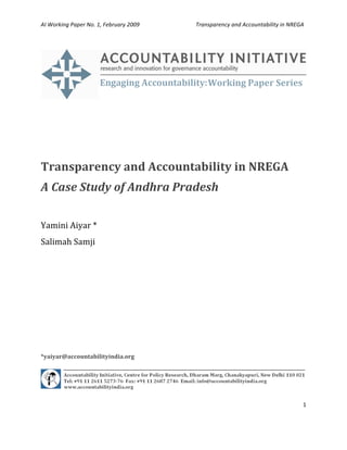 AI Working Paper No. 1, February 2009                                        Transparency and Accountability in NREGA   

 




                                                                                                                        

 

 

 


Transparency and Accountability in NREGA 
A Case Study of Andhra Pradesh 
 
Yamini Aiyar * 
Salimah Samji 
                                                            

                                                            

 

 

 

 

*yaiyar@accountabilityindia.org  




                                                                                                                        

                                                                                                                    1 

 
 