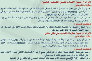 ‫اإلجراء‬3:‫العالميين‬ ‫التشغيليين‬ ‫والتنسيق‬ ‫االتصال‬ ‫تسهيل‬.
‫االنضمام‬ ‫متطلبات‬:
•‫سيتم‬‫التحقق‬‫من‬‫معلومات‬‫التصال‬‫الخاصة‬‫بمشغل‬‫الشبكة‬‫للتأكد‬‫من‬‫اكتمالها‬‫عند‬‫تقديم‬‫الطلب‬‫لتصبف‬
‫ا‬‫مشارك‬‫من‬MANRS،‫وسيتم‬‫إرسال‬‫بريد‬‫إلكتروني‬‫للتأكيد‬‫إلى‬‫جهة‬‫التصال‬‫المعينة‬‫كما‬‫هو‬‫مدرج‬‫في‬
‫الطلب‬‫أو‬‫كما‬‫تم‬‫تحديثه‬‫ا‬‫لحق‬‫في‬‫مرصد‬MANRS.
•‫يجب‬‫على‬‫مشغل‬‫الشبكة‬‫الرد‬‫على‬‫هذا‬‫التصال‬‫في‬‫غضون‬14‫ا‬‫يوم‬‫بطريقة‬‫تؤكد‬‫صحة‬‫تفاصيل‬‫جهة‬
‫التصال‬‫وتوضف‬‫أن‬‫التصالت‬‫قيد‬‫القراءة‬‫والستجابة‬‫بنشاط‬.
‫المستمرة‬ ‫المتطلبات‬:
•‫من‬‫المقترح‬‫التحقق‬‫من‬‫تفاصيل‬‫التصال‬‫للتأكد‬‫من‬‫اكتمالها‬‫وتأكيد‬‫رسائل‬‫البريد‬‫اإللكتروني‬‫المرسلة‬‫إلى‬
‫جهة‬‫التصال‬‫المعينة‬‫كل‬‫ثالثة‬‫أشهر‬‫بعد‬‫ذلك‬.
‫اإلجراء‬4:‫عالمي‬ ‫نطاق‬ ‫على‬ ‫التوجيه‬ ‫معلومات‬ ‫تسهيل‬.
‫متطلبات‬‫االنضمام‬:
•‫يجب‬‫أن‬‫يكون‬‫لدى‬‫مشغل‬‫الشبكة‬‫إما‬‫سياسة‬‫توجيه‬‫موثقة‬‫ا‬‫علن‬‫تتضمن‬‫جميع‬‫أرقام‬AS‫وبادئات‬IP‫التي‬
‫يعلن‬‫عنها‬‫لشبكات‬‫أخرى‬‫أو‬‫قاموا‬‫بجنشاء‬‫أذونات‬‫صالحة‬‫لتوجيه‬‫المسار‬(ROAs)‫لجميع‬‫بادئات‬IP‫أو‬
‫مجموعات‬‫من‬‫البادئات‬‫المخولة‬‫لهم‬‫شرعيا‬‫في‬‫إنشائها‬.
‫المستمرة‬ ‫المتطلبات‬:
•‫يجب‬‫على‬‫مشغل‬‫الشبكة‬‫ضمان‬‫استمراره‬‫في‬‫توثيق‬‫جميع‬‫أرقام‬AS‫وبادئات‬IP‫التي‬‫ينوون‬‫اإلعالن‬‫عنها‬
‫على‬‫شبكات‬‫أخرى‬‫أو‬‫يجب‬‫عليهم‬‫إنشاء‬‫توجيه‬‫صالف‬.
•‫إذن‬‫المنشأ‬(ROA)‫لجميع‬‫بادئات‬IP‫أو‬‫مجموعات‬‫البادئات‬‫المسموح‬‫لها‬‫بالشرو‬‫في‬‫إنشائها‬.
 