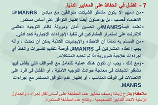 7-‫الدنيا‬ ‫المعايير‬ ‫على‬ ‫الحفاظ‬ ‫في‬ ‫الفشل‬.
•‫من‬‫المهم‬‫أل‬‫يكون‬‫مشغلو‬‫الشبكات‬‫متوافقين‬‫مع‬‫مبادئ‬MANRS‫عند‬
‫النضمام‬‫فحسب‬،‫بل‬‫يواصلون‬‫ا‬‫أيض‬‫إظهار‬‫التوافق‬‫على‬‫أساس‬‫مستمر‬.
•‫تعتمد‬‫قيمة‬MANRS‫في‬‫تحسين‬‫أمان‬‫ومرونة‬‫نظام‬‫التوجيه‬‫العالمي‬
‫لإلنترنت‬‫على‬‫استمرار‬‫المشاركين‬‫في‬‫تنفيذ‬‫اإلجراءات‬‫اإلجبارية‬‫كحد‬‫أدنى‬.
•‫من‬‫المسلم‬‫به‬‫ا‬‫تمام‬‫أن‬‫األخطاء‬‫واإليجابيات‬‫الكاذبة‬‫يمكن‬‫أن‬‫تحدث‬،‫وأنه‬
‫يجب‬‫إعطاء‬‫المشاركين‬‫في‬MANRS‫كل‬‫فرصة‬‫لتقديم‬‫تفسيرات‬‫واتخاذ‬‫أإ‬
‫إجراءات‬‫عالجية‬‫ضرورية‬‫إذا‬‫تم‬‫تحديد‬‫المشكالت‬.
•‫ومع‬‫ذلك‬،‫يجب‬‫أن‬‫تكون‬‫هناك‬‫عملية‬‫للتعامل‬‫مع‬‫المواقف‬‫التي‬‫يفشل‬‫فيها‬
‫مشغلو‬‫الشبكات‬‫في‬‫معالجة‬‫حوادث‬‫التوجيه‬‫األمنية‬،‫أو‬‫الفشل‬‫في‬‫الرد‬‫على‬
‫التصالت‬‫في‬‫الوقت‬‫المناسب‬،‫أو‬‫إظهار‬‫عدم‬‫التوافق‬‫المستمر‬‫مع‬‫إجراءات‬
MANRS.
‫مالحظه‬/‫يقترح‬‫زيادة‬‫وصا‬‫معاديير‬‫عاة‬‫المطدبقا‬‫علا‬‫أساد‬‫لكا‬‫إجارا‬،‫والجاةاو‬
‫الزمني‬‫التخدذ‬‫التةابير‬‫التصحيحي‬،‫ونتدئج‬‫عة‬‫المطدبق‬‫المستمر‬.
 