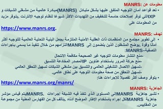 ‫معلومات‬‫عن‬MANRS:
•‫تعد‬‫قواععد‬‫أمعان‬‫التوجيعه‬‫المتفعق‬‫عليهعا‬‫بشعكل‬‫متبعادل‬(MANRS)‫مبعادرة‬‫عالميعة‬‫معن‬‫مشعغلي‬‫الشعبكات‬‫و‬
IXP‫التي‬‫توفر‬‫إصالحات‬‫حاسمة‬‫للتخفيف‬‫من‬‫التهديدات‬‫األكثر‬‫ا‬‫شعيوع‬‫لنظعام‬‫توجيعه‬‫اإلنترنعت‬.‫يتعوفر‬‫مزيعد‬
‫من‬‫المعلومات‬‫على‬
https://www.manrs.org.
‫تهدف‬MANRS:
•‫إلى‬‫تطوير‬‫مجتمعع‬‫معن‬‫المنظمعات‬‫ذات‬‫العقليعة‬‫األمنيعة‬‫الملتزمعة‬‫بجععل‬‫البنيعة‬‫التحتيعة‬‫العالميعة‬‫للتوجيعه‬‫أكثعر‬
‫ا‬‫أمان‬‫وقوة‬.‫يوضف‬‫المشغلون‬‫الذين‬‫ينضمون‬‫إلى‬MANRS‫التعزامهم‬‫معن‬‫خعالل‬‫تنفيعذ‬‫معا‬‫يسعمى‬‫بعججراءات‬
‫التصفية‬MANRS–:
-‫منع‬‫انتشار‬‫معلومات‬‫التوجيه‬‫غير‬‫الصحيحة‬‫مكافحة‬‫النتحال‬
-‫منع‬‫حركة‬‫المرور‬‫باستخدام‬‫عناوين‬IP‫المصدر‬‫المخادعة‬‫التنسيق‬
-‫تسهيل‬‫التصال‬‫التشغيلي‬‫العالمي‬‫والتنسيق‬‫بين‬‫مشغلي‬‫الشبكات‬‫تسهيل‬‫التحقق‬‫العالمي‬
-‫تسهيل‬‫التحقق‬‫من‬‫صحة‬‫معلومات‬‫التوجيه‬‫على‬‫نطاق‬‫عالمي‬.
•‫يتوفر‬‫وصف‬‫أكثر‬‫تفصيال‬‫لإلجراءات‬‫هنا‬:
https://www.manrs.org/manrs/
‫الجاهزية‬MANRS:
•‫تشعير‬‫جاهزيعة‬MANRS‫إلعى‬‫المسعتوى‬‫العذإ‬‫تنفعذ‬‫فيعه‬‫الشعبكة‬‫إجعراءات‬MANRS.‫يعتم‬‫قيعاس‬‫مؤشعر‬
‫جاهزية‬MANRS‫لكل‬‫إجراء‬‫باستخدام‬‫اإلطار‬‫الموضف‬‫أدناه‬.‫يتألف‬‫كل‬‫من‬‫الفهارس‬‫المعنية‬‫من‬‫مجموععة‬
‫من‬‫المقاييس‬.
 