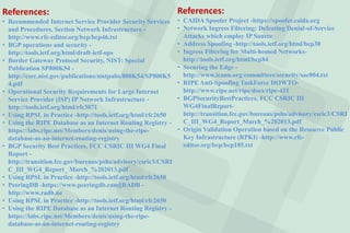 References:
• Recommended Internet Service Provider Security Services
and Procedures, Section Network Infrastructure -
http://www.rfc-editor.org/bcp/bcp46.txt
• BGP operations and security -
http://tools.ietf.org/html/draft-ietf-ops
• Border Gateway Protocol Security, NIST: Special
Publication SP800K54 -
http://csrc.nist.gov/publications/nistpubs/800K54/SP800K5
4.pdf
• Operational Security Requirements for Large Internet
Service Provider (ISP) IP Network Infrastructure -
http://tools.ietf.org/html/rfc3871
• Using RPSL in Practice -http://tools.ietf.org/html/rfc2650
• Using the RIPE Database as an Internet Routing Registry -
https://labs.ripe.net/Members/denis/using-the-ripe-
database-as-an-internet-routing-registry
• BGP Security Best Practices, FCC CSRIC III WG4 Final
Report -
http://transition.fcc.gov/bureaus/pshs/advisory/csric3/CSRI
C_III_WG4_Report_ March_%202013.pdf
• Using RPSL in Practice -http://tools.ietf.org/html/rfc2650
• PeeringDB -https://www.peeringdb.com§RADB -
http://www.radb.ne
• Using RPSL in Practice -http://tools.ietf.org/html/rfc2650
• Using the RIPE Database as an Internet Routing Registry -
https://labs.ripe.net/Members/denis/using-the-ripe-
database-as-an-internet-routing-registry
References:
• CAIDA Spoofer Project -https://spoofer.caida.org
• Network Ingress Filtering: Defeating Denial-of-Service
Attacks which employ IP Source
• Address Spoofing -http://tools.ietf.org/html/bcp38
• Ingress Filtering for Multi-homed Networks-
http://tools.ietf.org/html/bcp84
• Securing the Edge -
http://www.icann.org/committees/security/sac004.txt
• RIPE Anti-Spoofing TaskForce HOWTO-
http://www.ripe.net/ripe/docs/ripe-431
• BGPSecurityBestPractices, FCC CSRIC III
WG4FinalReport-
http://transition.fcc.gov/bureaus/pshs/advisory/csric3/CSRI
C_III_WG4_Report_March_%202013.pdf
• Origin Validation Operation based on the Resource Public
Key Infrastructure (RPKI) -http://www.rfc-
editor.org/bcp/bcp185.txt
 