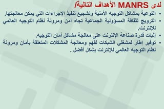 ‫لدى‬MANRS‫التالية‬ ‫األهداف‬/
•‫التوعية‬‫بمشاكل‬‫التوجيه‬‫األمنية‬‫وتشجيع‬‫تنفيذ‬‫اإلجراءات‬‫التي‬‫يمكن‬‫معالجتها‬.
•‫الترويج‬‫لثقافة‬‫المسؤولية‬‫الجماعية‬‫تجاه‬‫أمن‬‫ومرونة‬‫نظام‬‫التوجيه‬‫العالمي‬
‫لإلنترنت‬.
•‫إثبات‬‫قدرة‬‫صناعة‬‫اإلنترنت‬‫على‬‫معالجة‬‫مشاكل‬‫أمان‬‫التوجيه‬.
•‫توفير‬‫إطار‬‫لمشغلي‬‫الشبكات‬‫لفهم‬‫ومعالجة‬‫المشكالت‬‫المتعلقة‬‫بأمان‬‫ومرونة‬
‫نظام‬‫التوجيه‬‫العالمي‬‫لإلنترنت‬‫بشكل‬‫أفضل‬.
 