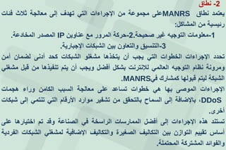 2-‫نطاق‬
‫يعتمد‬‫نطاق‬MANRS‫على‬‫مجموعة‬‫من‬‫اإلجراءات‬‫التي‬‫تهدف‬‫إلى‬‫معالجة‬‫ثالث‬‫فئات‬
‫رئيسية‬‫من‬‫المشاكل‬:
1-‫صحيحة‬ ‫غير‬ ‫التوجيه‬ ‫معلومات‬.2-‫عناوين‬ ‫مع‬ ‫المرور‬ ‫حركة‬IP‫المصدر‬‫المخادعة‬.
3-‫التنسيق‬‫اإلجبارية‬ ‫الشبكات‬ ‫بين‬ ‫والتعاون‬.
‫تحدد‬‫اإلجراءات‬‫الخطوات‬‫التي‬‫يجب‬‫أن‬‫يتخذها‬‫مشغلو‬‫الشبكات‬‫كحد‬‫أدنى‬‫لضمان‬‫أمن‬
‫ومرونة‬‫نظام‬‫التوجيه‬‫العالمي‬‫لإلنترنت‬‫بشكل‬‫أفضل‬‫ويجب‬‫أن‬‫يتم‬‫تنفيذها‬‫من‬‫قبل‬‫مشغلي‬
‫الشبكة‬‫ليتم‬‫قبولها‬‫كمشارك‬‫في‬MANRS.
‫اإلجراءات‬‫الموصى‬‫بها‬‫هي‬‫خطوات‬‫تساعد‬‫على‬‫معالجة‬‫السبب‬‫الكامن‬‫وراء‬‫هجمات‬
DDoS،‫باإلضافة‬‫إلى‬‫السماح‬‫بالتحقق‬‫من‬‫تشفير‬‫موارد‬‫األرقام‬‫التي‬‫تنتمي‬‫إلى‬‫شبكات‬
‫أخرى‬.
‫تستند‬‫هذه‬‫اإلجراءات‬‫إلى‬‫أفضل‬‫الممارسات‬‫الراسخة‬‫في‬‫الصناعة‬‫وقد‬‫تم‬‫اختيارها‬‫على‬
‫أساس‬‫تقييم‬‫التوازن‬‫بين‬‫التكاليف‬‫الصغيرة‬‫والتكاليف‬‫اإلضافية‬‫لمشغلي‬‫الشبكات‬‫الفردية‬
‫والفوائد‬‫المشتركة‬‫المحتملة‬.
 