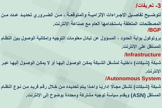 3-‫تعريفات‬/
‫ععن‬‫ع‬‫م‬ ‫ععدد‬‫ع‬‫ع‬ ‫ععد‬‫ع‬‫تحدي‬ ‫ععرورإ‬‫ع‬‫الض‬ ‫ععن‬‫ع‬‫م‬ ، ‫ععة‬‫ع‬‫والمتوقع‬ ‫ععة‬‫ع‬‫اإللزامي‬ ‫ععراءات‬‫ع‬‫اإلج‬ ‫ععيل‬‫ع‬‫تفاص‬ ‫ععيف‬‫ع‬‫لتوض‬
‫اإلنترنت‬ ‫صناعة‬ ‫مع‬ ‫العام‬ ‫باستخدامها‬ ‫المتعلقة‬ ‫المصطلحات‬.
BGP/
‫النظعام‬ ‫بعين‬ ‫الوصول‬ ‫وإمكانية‬ ‫التوجيه‬ ‫معلومات‬ ‫تبادل‬ ‫عن‬ ‫المسؤول‬ ، ‫الحدود‬ ‫بوابة‬ ‫بروتوكول‬
‫اإلنترنت‬ ‫على‬ ‫المستقل‬.
Infrastructure/
‫عبكة‬‫ع‬‫ش‬(‫عبكات‬‫ع‬‫ش‬)‫عر‬‫ع‬‫عب‬ ‫عا‬‫ع‬‫إليه‬ ‫عول‬‫ع‬‫الوص‬ ‫عن‬‫ع‬‫يمك‬ ‫ل‬ ‫أو‬ ‫عا‬‫ع‬‫إليه‬ ‫عول‬‫ع‬‫الوص‬ ‫عن‬‫ع‬‫يمك‬ ‫عبكة‬‫ع‬‫الش‬ ‫عغل‬‫ع‬‫لمش‬ ‫عة‬‫ع‬‫داخلي‬
‫اإلنترنت‬.
Autonomous System/
‫عبكة‬‫ع‬‫ش‬(‫عبكات‬‫ع‬‫ش‬)‫عام‬‫ع‬‫النظ‬ ‫عو‬‫ع‬‫ن‬ ‫عن‬‫ع‬‫م‬ ‫عد‬‫ع‬‫فري‬ ‫عم‬‫ع‬‫رق‬ ‫عالل‬‫ع‬‫خ‬ ‫عن‬‫ع‬‫م‬ ‫عده‬‫ع‬‫تحدي‬ ‫عتم‬‫ع‬‫ي‬ ‫ا‬‫عد‬‫ع‬‫واح‬ ‫عا‬‫ع‬‫إداري‬ ‫عال‬‫ع‬‫مج‬ ‫عكل‬‫ع‬‫تش‬
‫المستقل‬(ASN)‫اإلنترنت‬ ‫إلى‬ ‫بوضوح‬ ‫ومحددة‬ ‫مشتركة‬ ‫توجيه‬ ‫سياسة‬ ‫ويقدم‬.
 