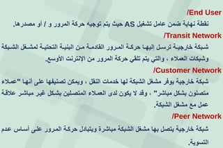 End User/
‫تشغيل‬ ‫عامل‬ ‫ضمن‬ ‫نهاية‬ ‫نقطة‬AS‫و‬ ‫المرور‬ ‫حركة‬ ‫توجيه‬ ‫يتم‬ ‫حيث‬/‫مصدرها‬ ‫أو‬.
Transit Network/
‫عبكة‬‫ع‬‫الش‬ ‫عغل‬‫ع‬‫لمش‬ ‫عة‬‫ع‬‫التحتي‬ ‫عة‬‫ع‬‫البني‬ ‫عن‬‫ع‬‫م‬ ‫عة‬‫ع‬‫القادم‬ ‫عرور‬‫ع‬‫الم‬ ‫عة‬‫ع‬‫حرك‬ ‫عا‬‫ع‬‫إليه‬ ‫عل‬‫ع‬‫ترس‬ ‫عة‬‫ع‬‫خارجي‬ ‫عبكة‬‫ع‬‫ش‬
‫األوسع‬ ‫اإلنترنت‬ ‫من‬ ‫المرور‬ ‫حركة‬ ‫تلقي‬ ‫يتم‬ ‫والتي‬ ، ‫العمالء‬ ‫وشبكات‬.
Customer Network/
‫أنهعا‬ ‫على‬ ‫تصنيفها‬ ‫ويمكن‬ ، ‫النقل‬ ‫خدمات‬ ‫لها‬ ‫الشبكة‬ ‫مشغل‬ ‫يوفر‬ ‫خارجية‬ ‫شبكة‬"‫عمعالء‬
‫مباشر‬ ‫بشكل‬ ‫متصلون‬"‫عالقعة‬ ‫مباشعر‬ ‫غيعر‬ ‫بشعكل‬ ‫المتصعلين‬ ‫العمعالء‬ ‫لدى‬ ‫يكون‬ ‫ل‬ ‫وقد‬ ،
‫الشبكة‬ ‫مشغل‬ ‫مع‬ ‫عمل‬.
Peer Network/
‫ععدم‬ ‫أسعاس‬ ‫علعى‬ ‫المعرور‬ ‫حركعة‬ ‫ويتبادل‬ ‫مباشرة‬ ‫الشبكة‬ ‫مشغل‬ ‫بها‬ ‫يتصل‬ ‫خارجية‬ ‫شبكة‬
‫التسوية‬.
 