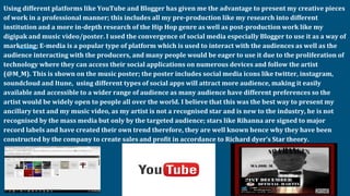 Using different platforms like YouTube and Blogger has given me the advantage to present my creative pieces
of work in a professional manner; this includes all my pre-production like my research into different
institution and a more in-depth research of the Hip Hop genre as well as post-production work like my
digipak and music video/poster. I used the convergence of social media especially Blogger to use it as a way of
marketing; E-media is a popular type of platform which is used to interact with the audiences as well as the
audience interacting with the producers, and many people would be eager to use it due to the proliferation of
technology where they can access their social applications on numerous devices and follow the artist
(@M_M). This is shown on the music poster; the poster includes social media icons like twitter, instagram,
soundcloud and Itune, using different types of social apps will attract more audience, making it easily
available and accessible to a wider range of audience as many audience have different preferences so the
artist would be widely open to people all over the world. I believe that this was the best way to present my
ancillary text and my music video, as my artist is not a recognised star and is new to the industry, he is not
recognised by the mass media but only by the targeted audience; stars like Rihanna are signed to major
record labels and have created their own trend therefore, they are well known hence why they have been
constructed by the company to create sales and profit in accordance to Richard dyer’s Star theory.
 
