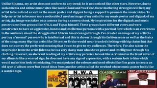Unlike Rihanna, my artist does not conform to any trend; he is not noticed like other stars. However, due to
social media and online music sites like SoundCloud and YouTube, these marketing strategies will help my
artist to be noticed as well as the music poster and digipak being a support to promote the music video. To
help my artist to become more noticeable, I used an image of my artist for my music poster and digipak of my
artist; the image was taken on a camera during a camera shoot. My inspirations for the digipak and music
poster came from groups like N.W.A and Tupac himself. These groups have different views and were
constructed to have an aggressive, honest and intellectual persona with a poetical flow which is an awareness
to the audience about the struggles that African Americans go through. I’ve created an image of my artist to
portray a ‘normal’ person who is intellectual and this is shown through his fashion sense as well as the lyrics
of the song; many Hip Hop artist like 50 cent or Drake would wear branded clothing with big chains but that
does not convey the preferred meaning that I want to give to my audiences. Therefore, I’ve also taken the
inspiration from the artist Jidenna; he is a very classy man who shows power and intelligence through his
clothing. However, an aberrant reading of my artists may perceive to look like a criminal as the front cover of
my album is like a wanted sign; he does not have any sign of expression, with a serious look to him which
would make him look intimidating. I’ve manipulated the colours and used effects like film grain to create an
old type of album cover but I used ideas from another artist called the weeknd whose music poster looks like
a wanted sign.
 