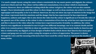 I’ve used a simple layout, using the same colours consistently for my music poster and digipak; the colours
used were black and red. The colour red has different connotations, it is a colour which is emotionally
intense. However, there are different reading which the colour red gives, the colour red can also connote
danger; I have intentionally used this colour to show danger as well as deep emotions; my artist is a victim of
oppression and inequality as he is an African American, he may not show any type of emotion in the image but
the colour represents both his emotions and the danger that he has experienced: he has experienced
happiness, sadness and anger; this is also shown the video but the colour is significant as it breaks the rules of
the generic use of the colour as the colour is also a connotation of love but my artist has not experienced that
and this is shown in the video when the victims have experienced police brutality. In addition, the colour
black is very significant as intended to use it to give two different meanings: one is to connote death and the
other is to connote power; I did this to show my audience that there have been many deaths in America and
this is reinforced by my digipak as it has designs of bullets holes which shows that America has many gun
crimes and gang wars as well as police using the weapon as a force of oppression. The power is shown
through his voice and the meaning of his lyrics but I have used the colour black to represent the deaths of
many victim.
 