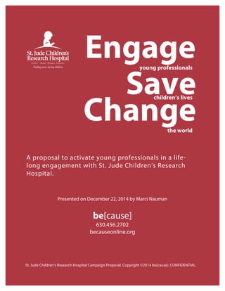 A proposal to activate young professionals in a life-
long engagement with St. Jude Children’s Research
Hospital.
Presented on December 22, 2014 by Marci Nauman
be[cause]
630.456.2702
becauseonline.org
St. Jude Children's Research Hospital Campaign Proposal. Copyright ©2014 be[cause]. CONFIDENTIAL.
the world
Change
Engageyoung professionals
Savechildren’s lives
 