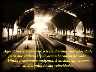 Agora, nesse momento, o trem diminui sua velocidade para que embarquem e desembarquem pessoas.  Minha expectativa aumenta, à medida que o trem vai diminuindo sua velocidade... 