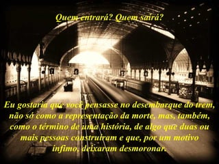 Quem entrará? Quem sairá? Eu gostaria que você pensasse no desembarque do trem, não só como a representação da morte, mas, também, como o término de uma história, de algo que duas ou mais pessoas construíram e que, por um motivo ínfimo, deixaram desmoronar. 